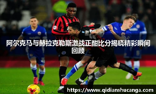 阿尔克马与赫拉克勒斯激战正酣比分揭晓精彩瞬间回顾