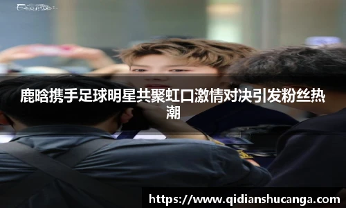 鹿晗携手足球明星共聚虹口激情对决引发粉丝热潮